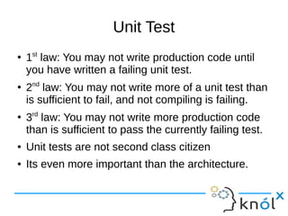 Unit Test
●
1st
law: You may not write production code until
you have written a failing unit test.
●
2nd
law: You may not write more of a unit test than
is sufficient to fail, and not compiling is failing.
●
3rd
law: You may not write more production code
than is sufficient to pass the currently failing test.
● Unit tests are not second class citizen
● Its even more important than the architecture.
 
