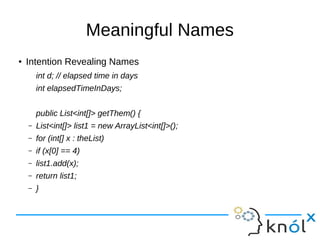 Meaningful Names
●
Intention Revealing Names
int d; // elapsed time in days
int elapsedTimeInDays;
public List<int[]> getThem() {
– List<int[]> list1 = new ArrayList<int[]>();
– for (int[] x : theList)
– if (x[0] == 4)
– list1.add(x);
– return list1;
– }
 