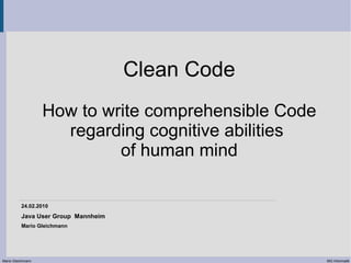 Clean Code
                   How to write comprehensible Code
                     regarding cognitive abilities
                            of human mind

          24.02.2010
          Java User Group Mannheim
          Mario Gleichmann




Mario Gleichmann                                      MG Informatik
 