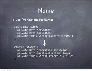 Name
use Pronounceable Names
class DtaRcrd102 {
private Date genymdhms;
private Date modymdhms;
private final String pszqint = “102”;
}
class Customer {
private Date generationTimestamp;
private Date modificationTimestamp;
private final String recordId = “102”;
}
Monday, 11 March, 13
Skygear.io
 