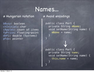 Names...
Avoid encodings
public class Part {
private String mName;
void setName(String name) {
mName = name;
}
}
public class Part {
private String name;
void setName(String name) {
this.name = name;
}
}
Hungarian notation
bBusy: boolean
chInitial: char
cApples: count of items
fpPrice: floating-point
dbPi: double (Systems)
pFoo: pointer
Monday, 11 March, 13
Skygear.io
 