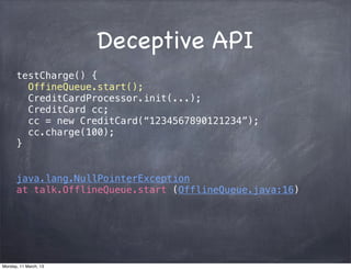 Deceptive API
testCharge() {
OffineQueue.start();
CreditCardProcessor.init(...);
CreditCard cc;
cc = new CreditCard(“1234567890121234”);
cc.charge(100);
}
java.lang.NullPointerException
at talk.OfflineQueue.start (OfflineQueue.java:16)
Monday, 11 March, 13
Skygear.io
 