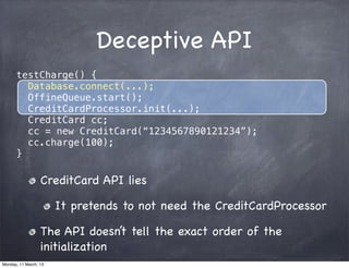 Deceptive API
testCharge() {
Database.connect(...);
OffineQueue.start();
CreditCardProcessor.init(...);
CreditCard cc;
cc = new CreditCard(“1234567890121234”);
cc.charge(100);
}
CreditCard API lies
It pretends to not need the CreditCardProcessor
The API doesn’t tell the exact order of the
initialization
Monday, 11 March, 13
Skygear.io
 