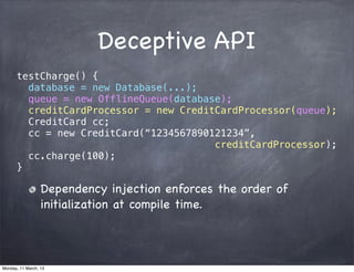 Deceptive API
testCharge() {
database = new Database(...);
queue = new OfflineQueue(database);
creditCardProcessor = new CreditCardProcessor(queue);
CreditCard cc;
cc = new CreditCard(“1234567890121234”,
creditCardProcessor);
cc.charge(100);
}
Dependency injection enforces the order of
initialization at compile time.
Monday, 11 March, 13
Skygear.io
 