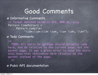 Good Comments
Informative Comments
// format matched kk:mm:ss EEE, MMM dd, yyyy
Pattern timePattern =
Pattern.compile(
“d*:d*:d* w*, w* d*, d*”);
Todo Comments
/*
TODO: All calls to getPage should actually come
here, and be relative to the current page, not the
parent page. It was a gross error to have the whole
wiki know that references were relative to the
parent instead of the page.
*/
Pubic API documentation
Monday, 11 March, 13
Skygear.io
 