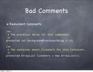 Bad Comments
Redundant Comments
/**
* The processor delay for this component.
*/
protected int backgroundProcessorDelay = -1;
/**
* The container event listeners for this Container.
*/
protected ArrayList listeners = new ArrayList();
Monday, 11 March, 13
Skygear.io
 