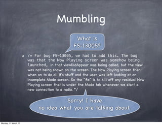 Mumbling
/* For bug FS-13005, we had to add this. The bug
was that the Now Playing screen was somehow being
launched, in that viewDidAppear was being called, but the view
was not being shown on the screen. The Now Playing screen then
when on to do all it's stuff and the user was left looking at an
incomplete Mode screen. So the "ﬁx" is to kill off any residual Now
Playing screen that is under the Mode tab whenever we start a
new connection to a radio. */
What is
FS-13005?
Sorry! I have
no idea what you are talking about.
Monday, 11 March, 13
Skygear.io
 