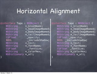 Horizontal Alignment
@interface Tape : NSObject {
! NSString *_brushName;
! NSString *_headImageNamed;
! NSString *_bodyImageNamed;
! NSString *_tailImageNamed;
! CGFloat _opacity;
! BOOL! _includeShadow;
! NSString *_text;
! NSString *_fontName;
! CGFloat! _fontSize;
! NSString *_colorHex;
! NSDictionary *_all;
}
@interface Tape : NSObject {
! NSString *_brushName;
! NSString *_headImageNamed;
! NSString *_bodyImageNamed;
! NSString *_tailImageNamed;
! CGFloat _opacity;
! BOOL! _includeShadow;
! NSString *_text;
! NSString *_fontName;
! CGFloat! _fontSize;
! NSString *_colorHex;
! NSDictionary *_all;
}
Monday, 11 March, 13
Skygear.io
 