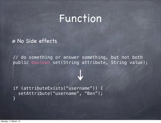 Function
No Side effects
// do something or answer something, but not both
public boolean set(String attribute, String value);
if (attributeExists(“username”)) {
setAttribute(“username”, “Ben”);
}
Monday, 11 March, 13
Skygear.io
 