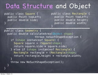 Data Structure and Object
public class Square {
public Point topLeft;
public double side;
}
public class Geometry {
public double calculateArea(Object shape)
throws noSuchShapeException {
if (shape instanceof Square) {
Square square = (Square)shape;
return square.side * square.side;
} else if (shape instanceof Rectangle) {
Rectangle rectangle = (Rectangle)shape;
return rectangle.height * rectangle.width;
}
throw new NoSuchShapeException();
}
}
public class Rectangle {
public Point topLeft;
public double height;
public double width;
}
Monday, 11 March, 13
Skygear.io
 