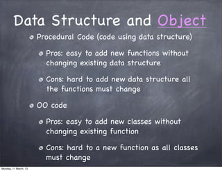 Data Structure and Object
Procedural Code (code using data structure)
Pros: easy to add new functions without
changing existing data structure
Cons: hard to add new data structure all
the functions must change
OO code
Pros: easy to add new classes without
changing existing function
Cons: hard to a new function as all classes
must change
Monday, 11 March, 13
Skygear.io
 