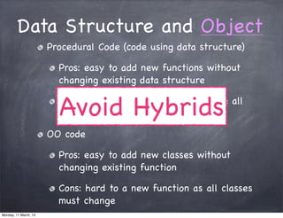Data Structure and Object
Procedural Code (code using data structure)
Pros: easy to add new functions without
changing existing data structure
Cons: hard to add new data structure all
the functions must change
OO code
Pros: easy to add new classes without
changing existing function
Cons: hard to a new function as all classes
must change
Avoid Hybrids
Monday, 11 March, 13
Skygear.io
 