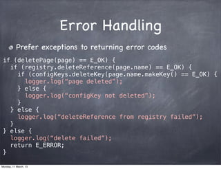 Error Handling
Prefer exceptions to returning error codes
if (deletePage(page) == E_OK) {
if (registry.deleteReference(page.name) == E_OK) {
if (configKeys.deleteKey(page.name.makeKey() == E_OK) {
logger.log(“page deleted”);
} else {
logger.log(“configKey not deleted”);
}
} else {
logger.log(“deleteReference from registry failed”);
}
} else {
logger.log(“delete failed”);
return E_ERROR;
}
Monday, 11 March, 13
Skygear.io
 