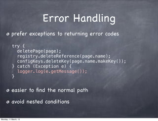 Error Handling
prefer exceptions to returning error codes
try {
deletePage(page);
registry.deleteReference(page.name);
configKeys.deleteKey(page.name.makeKey());
} catch (Exception e) {
logger.log(e.getMessage());
}
easier to ﬁnd the normal path
avoid nested conditions
Monday, 11 March, 13
Skygear.io
 
