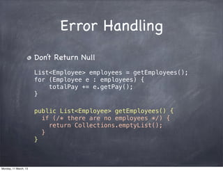 Error Handling
Don’t Return Null
List<Employee> employees = getEmployees();
for (Employee e : employees) {
totalPay += e.getPay();
}
public List<Employee> getEmployees() {
if (/* there are no employees */) {
return Collections.emptyList();
}
}
Monday, 11 March, 13
Skygear.io
 