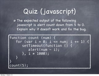 Quiz (javascript)
The expected output of the following
javascript is alert count down from 5 to 0.
Explain why it doesn’t work and ﬁx the bug.
function count (num) {
for (var i = 0; i <= num; i += 1) {
setTimeout(function () {
alert(num - i);
}, i * 1000);
}
}
count(5);
Monday, 11 March, 13
Skygear.io
 