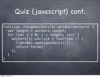 Quiz (javascript) cont.
function changeAnchorsToLightBox(anchors) {
var length = anchors.length;
for (var i = 0; i < length; i++) {
anchors[i].onclick = function () {
lightBox.open(anchors[i]);
return false;
};
}
}
Monday, 11 March, 13
Skygear.io
 