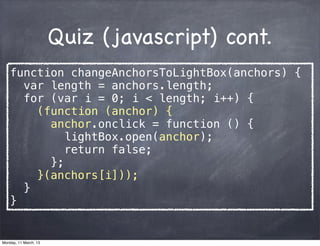 Quiz (javascript) cont.
function changeAnchorsToLightBox(anchors) {
var length = anchors.length;
for (var i = 0; i < length; i++) {
(function (anchor) {
anchor.onclick = function () {
lightBox.open(anchor);
return false;
};
}(anchors[i]));
}
}
Monday, 11 March, 13
Skygear.io
 