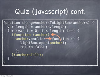 Quiz (javascript) cont.
function changeAnchorsToLightBox(anchors) {
var length = anchors.length;
for (var i = 0; i < length; i++) {
(function (anchor) {
anchor.onclick = function () {
lightBox.open(anchor);
return false;
};
}(anchors[i]));
}
}
Monday, 11 March, 13
Skygear.io
 