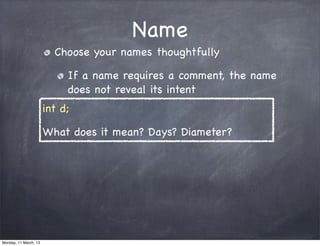 Name
Choose your names thoughtfully
If a name requires a comment, the name
does not reveal its intent
int d;
What does it mean? Days? Diameter?
Monday, 11 March, 13
Skygear.io
 