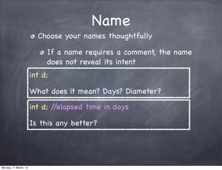 Name
Choose your names thoughtfully
If a name requires a comment, the name
does not reveal its intent
int d;
What does it mean? Days? Diameter?
int d; //elapsed time in days
Is this any better?
Monday, 11 March, 13
Skygear.io
 