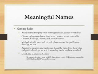 Meaningful Names
• Naming Rules
• Avoid mental mapping when naming methods, classes or variables
• Classes and objects should have noun or noun phrase names like
Customer, WikiPage, Account, and AddressParser etc
• Methods should have verb or verb phrase names like postPayment,
deletePage, or save .
• Accessors, mutators and predicates should be named for their value
and prefixed with get, set, and is according to the javabean standard.
• Don’t Add Gratuitous Context
• If your application Name is GSD then do not prefix GSD to class names like
GSDMailing , GSDAccountProcessing .
 