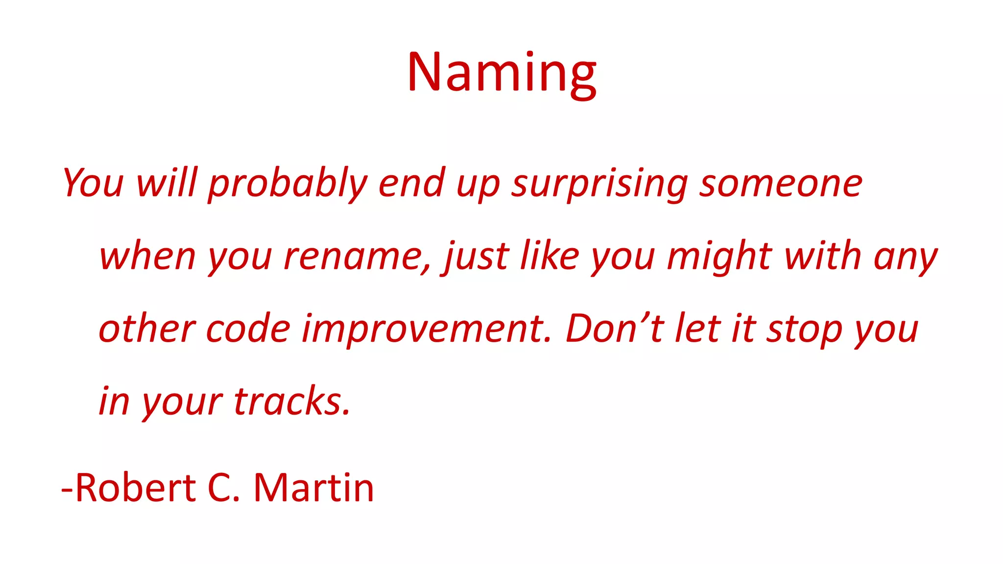 Naming 
You will probably end up surprising someone 
when you rename, just like you might with any 
other code improvement. Don’t let it stop you 
in your tracks. 
-Robert C. Martin 
 