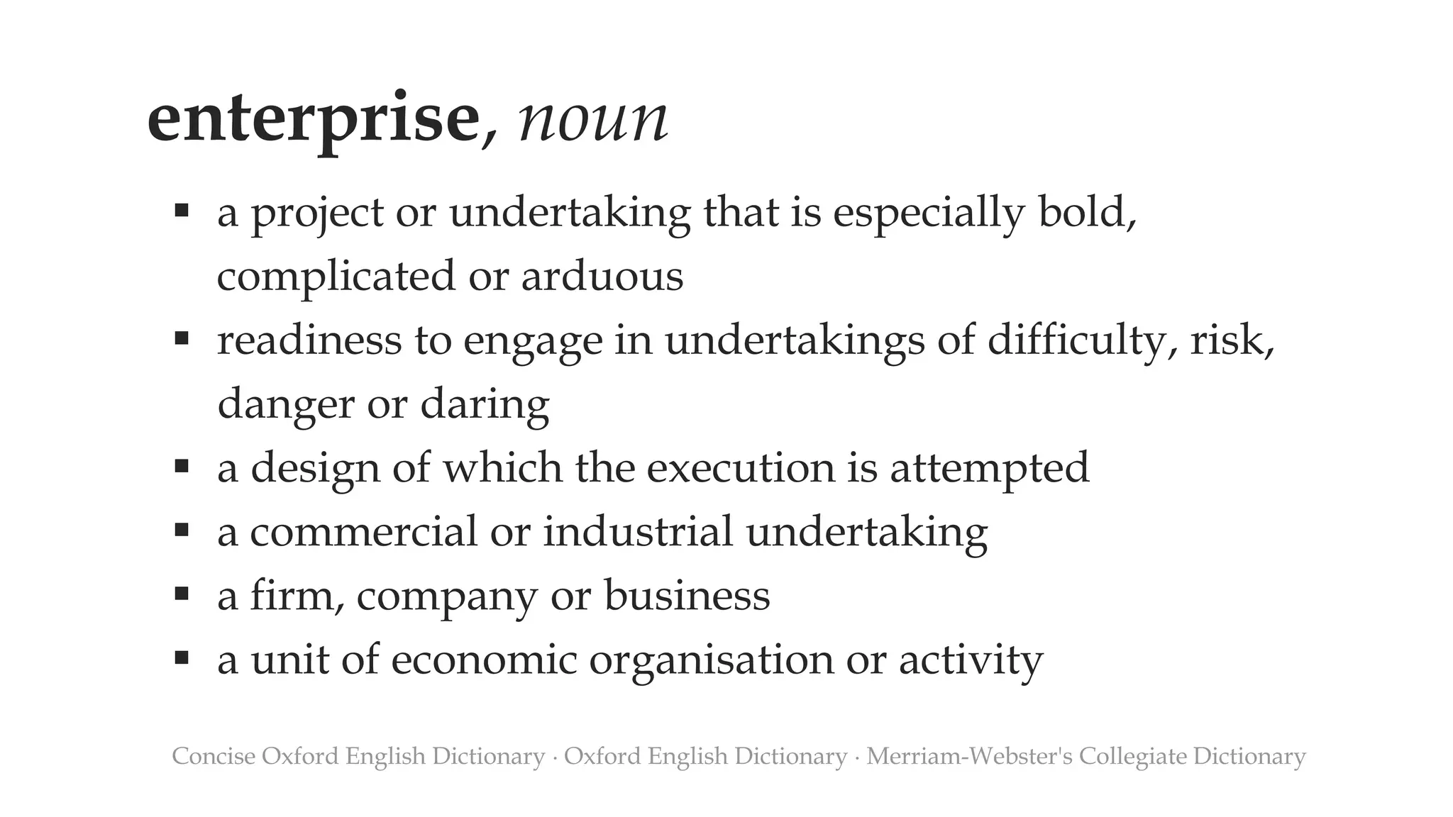 enterprise, noun
 a project or undertaking that is especially bold,
complicated or arduous
 readiness to engage in undertakings of difficulty, risk,
danger or daring
 a design of which the execution is attempted
 a commercial or industrial undertaking
 a firm, company or business
 a unit of economic organisation or activity
Concise Oxford English Dictionary ∙ Oxford English Dictionary ∙ Merriam-Webster's Collegiate Dictionary
 