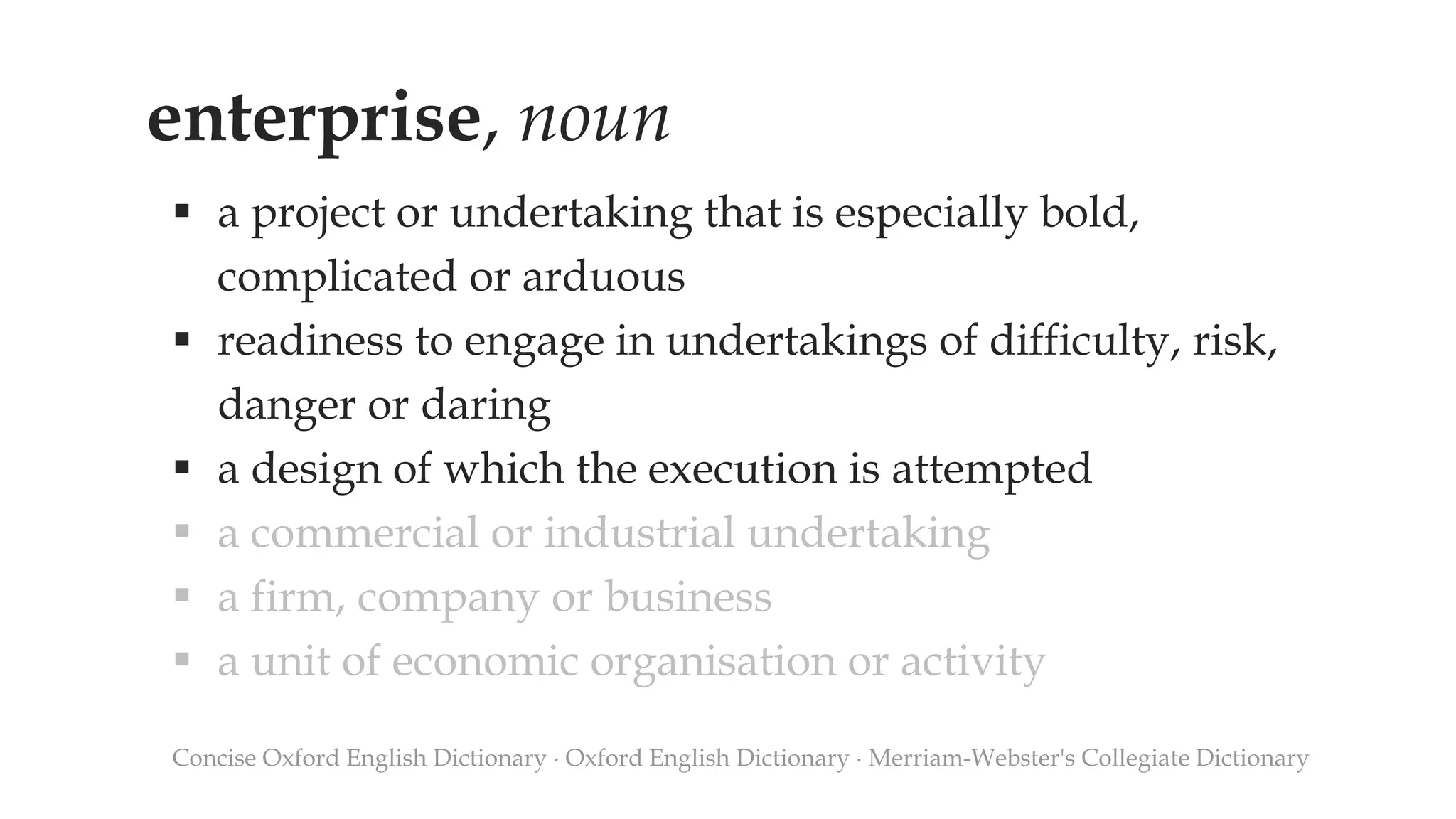 enterprise, noun
 a project or undertaking that is especially bold,
complicated or arduous
 readiness to engage in undertakings of difficulty, risk,
danger or daring
 a design of which the execution is attempted
 a commercial or industrial undertaking
 a firm, company or business
 a unit of economic organisation or activity
Concise Oxford English Dictionary ∙ Oxford English Dictionary ∙ Merriam-Webster's Collegiate Dictionary
 