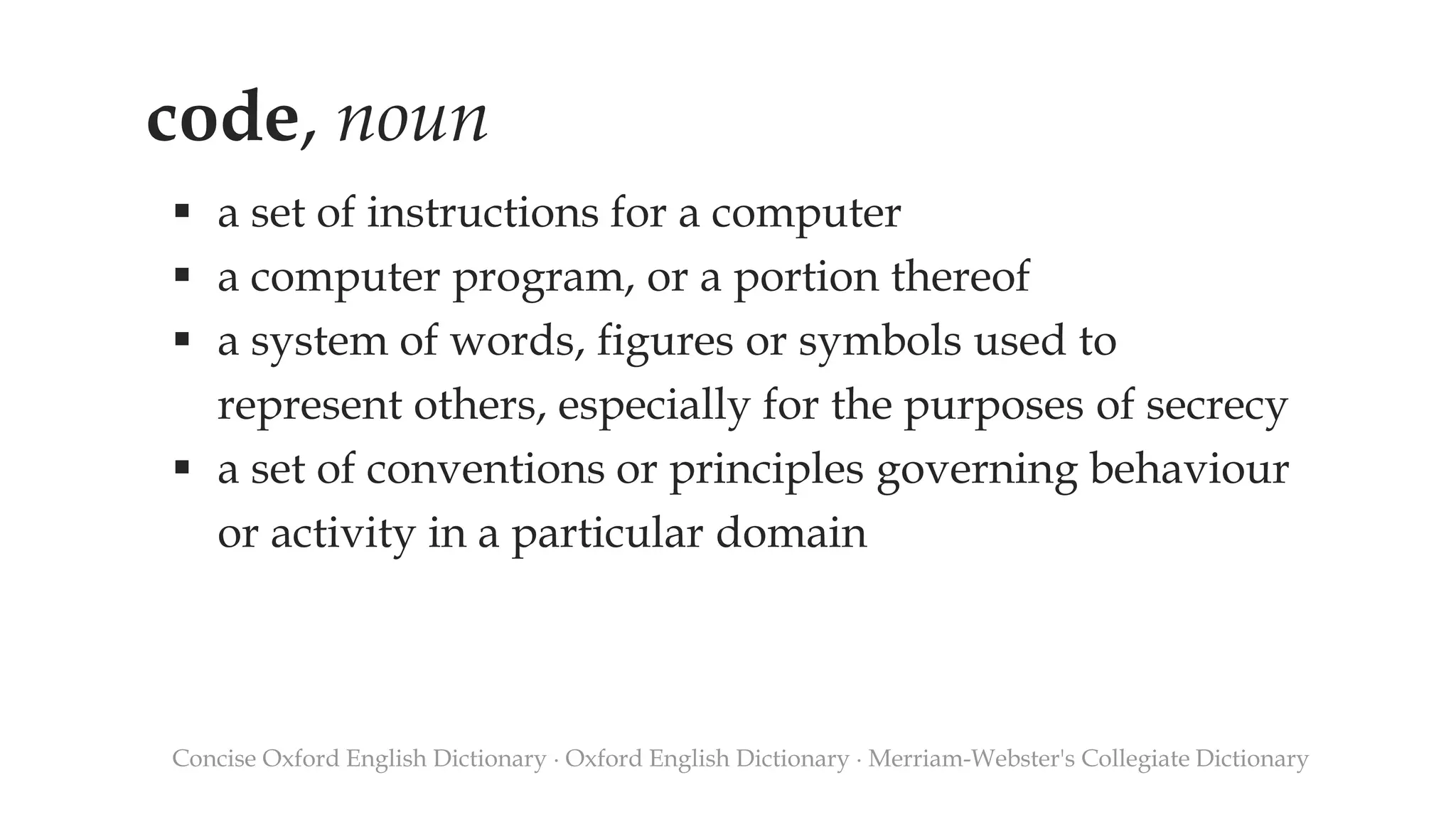code, noun
 a set of instructions for a computer
 a computer program, or a portion thereof
 a system of words, figures or symbols used to
represent others, especially for the purposes of secrecy
 a set of conventions or principles governing behaviour
or activity in a particular domain
Concise Oxford English Dictionary ∙ Oxford English Dictionary ∙ Merriam-Webster's Collegiate Dictionary
 