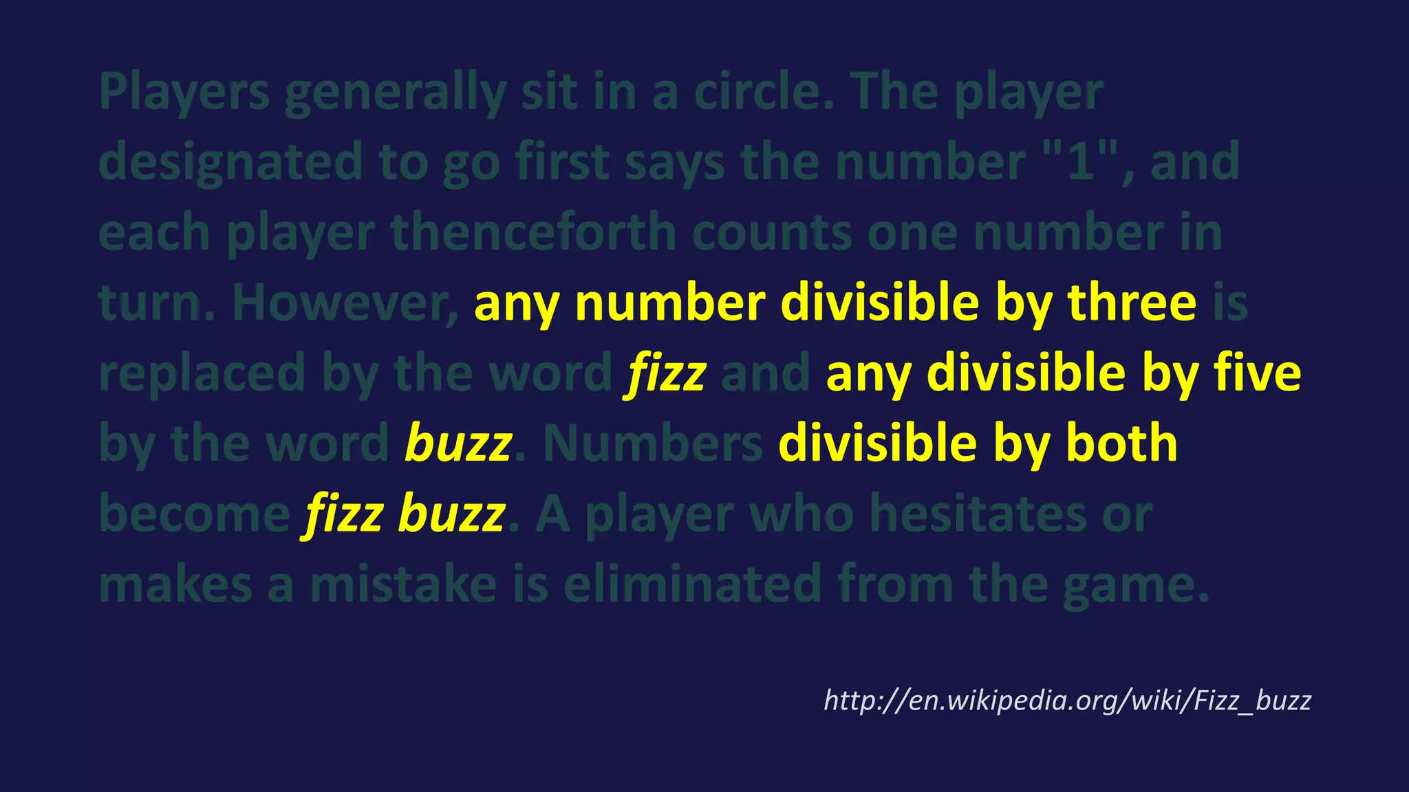 Players generally sit in a circle. The player
designated to go first says the number "1", and
each player thenceforth counts one number in
turn. However, any number divisible by three is
replaced by the word fizz and any divisible by five
by the word buzz. Numbers divisible by both
become fizz buzz. A player who hesitates or
makes a mistake is eliminated from the game.
http://en.wikipedia.org/wiki/Fizz_buzz
 
