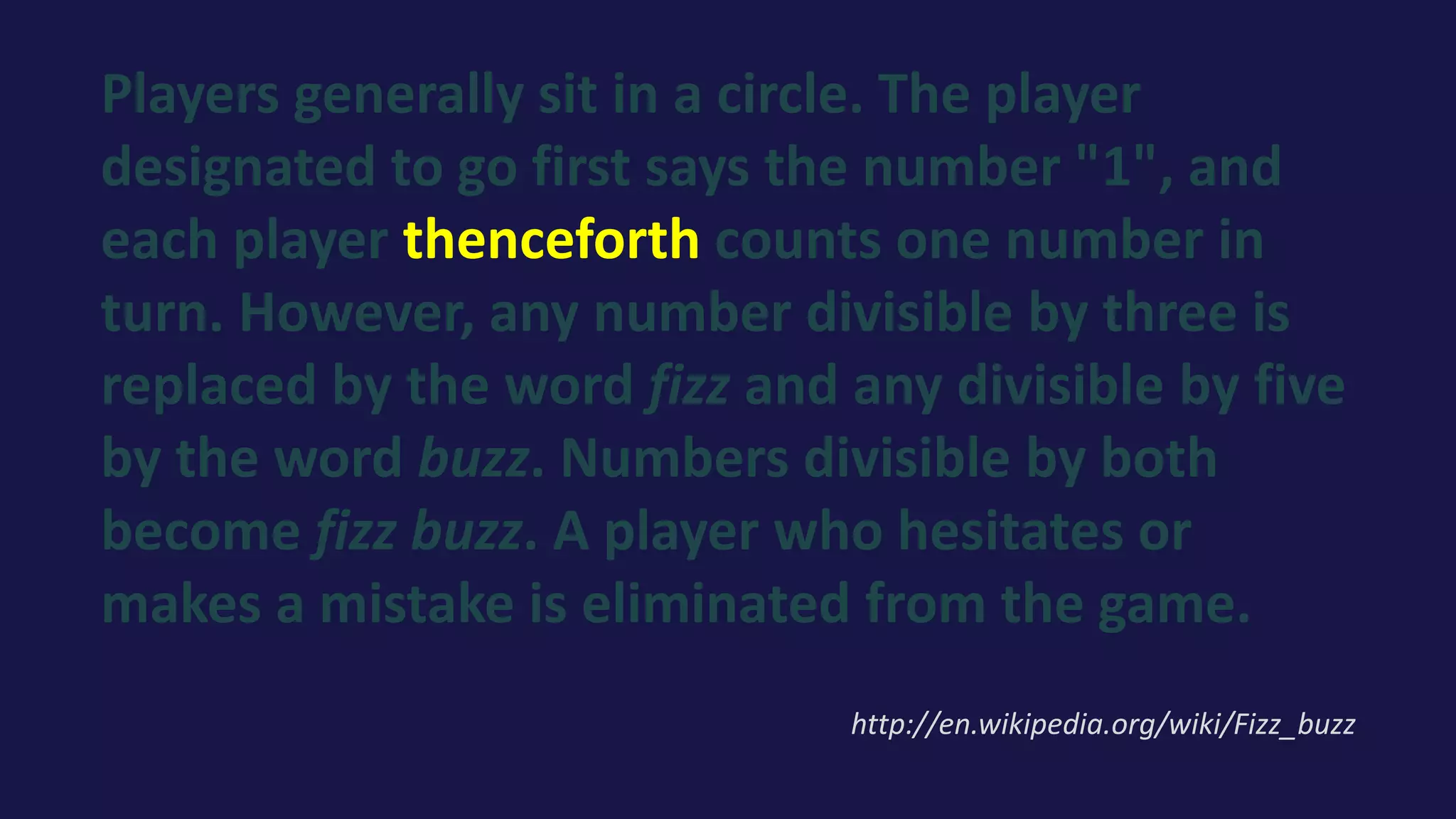 Players generally sit in a circle. The player
designated to go first says the number "1", and
each player thenceforth counts one number in
turn. However, any number divisible by three is
replaced by the word fizz and any divisible by five
by the word buzz. Numbers divisible by both
become fizz buzz. A player who hesitates or
makes a mistake is eliminated from the game.
http://en.wikipedia.org/wiki/Fizz_buzz
 