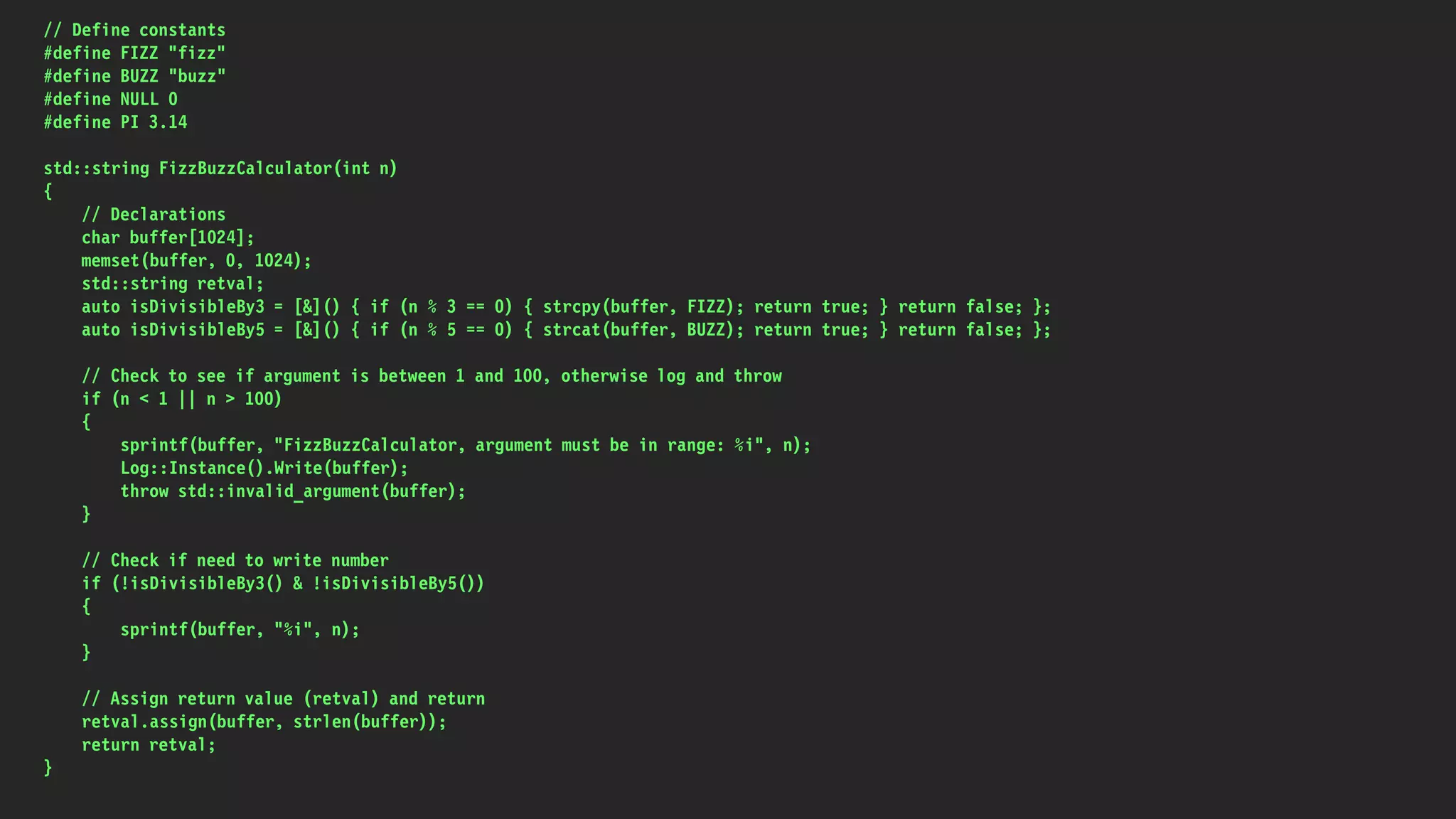 // Define constants
#define FIZZ "fizz"
#define BUZZ "buzz"
#define NULL 0
#define PI 3.14
std::string FizzBuzzCalculator(int n)
{
// Declarations
char buffer[1024];
memset(buffer, 0, 1024);
std::string retval;
auto isDivisibleBy3 = [&]() { if (n % 3 == 0) { strcpy(buffer, FIZZ); return true; } return false; };
auto isDivisibleBy5 = [&]() { if (n % 5 == 0) { strcat(buffer, BUZZ); return true; } return false; };
// Check to see if argument is between 1 and 100, otherwise log and throw
if (n < 1 || n > 100)
{
sprintf(buffer, "FizzBuzzCalculator, argument must be in range: %i", n);
Log::Instance().Write(buffer);
throw std::invalid_argument(buffer);
}
// Check if need to write number
if (!isDivisibleBy3() & !isDivisibleBy5())
{
sprintf(buffer, "%i", n);
}
// Assign return value (retval) and return
retval.assign(buffer, strlen(buffer));
return retval;
}
 