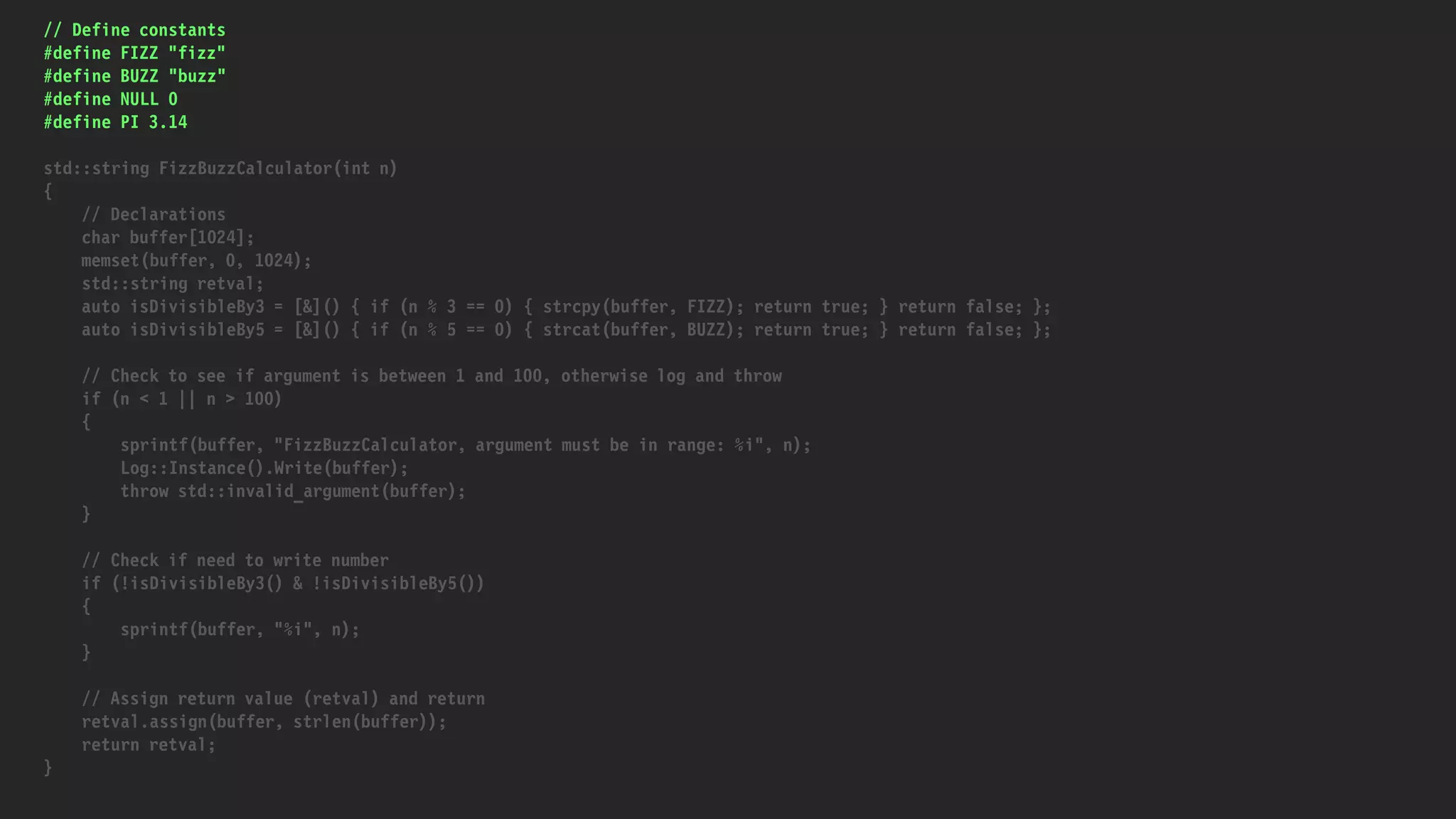 // Define constants
#define FIZZ "fizz"
#define BUZZ "buzz"
#define NULL 0
#define PI 3.14
std::string FizzBuzzCalculator(int n)
{
// Declarations
char buffer[1024];
memset(buffer, 0, 1024);
std::string retval;
auto isDivisibleBy3 = [&]() { if (n % 3 == 0) { strcpy(buffer, FIZZ); return true; } return false; };
auto isDivisibleBy5 = [&]() { if (n % 5 == 0) { strcat(buffer, BUZZ); return true; } return false; };
// Check to see if argument is between 1 and 100, otherwise log and throw
if (n < 1 || n > 100)
{
sprintf(buffer, "FizzBuzzCalculator, argument must be in range: %i", n);
Log::Instance().Write(buffer);
throw std::invalid_argument(buffer);
}
// Check if need to write number
if (!isDivisibleBy3() & !isDivisibleBy5())
{
sprintf(buffer, "%i", n);
}
// Assign return value (retval) and return
retval.assign(buffer, strlen(buffer));
return retval;
}
 
