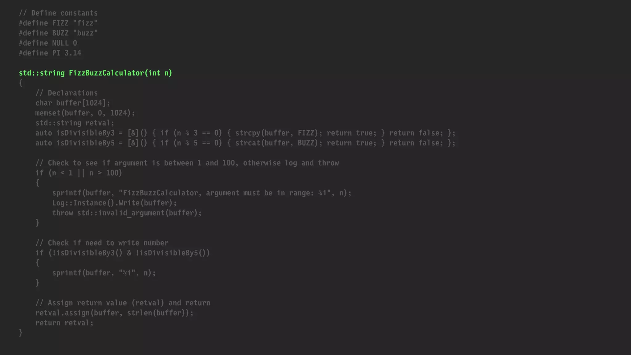// Define constants
#define FIZZ "fizz"
#define BUZZ "buzz"
#define NULL 0
#define PI 3.14
std::string FizzBuzzCalculator(int n)
{
// Declarations
char buffer[1024];
memset(buffer, 0, 1024);
std::string retval;
auto isDivisibleBy3 = [&]() { if (n % 3 == 0) { strcpy(buffer, FIZZ); return true; } return false; };
auto isDivisibleBy5 = [&]() { if (n % 5 == 0) { strcat(buffer, BUZZ); return true; } return false; };
// Check to see if argument is between 1 and 100, otherwise log and throw
if (n < 1 || n > 100)
{
sprintf(buffer, "FizzBuzzCalculator, argument must be in range: %i", n);
Log::Instance().Write(buffer);
throw std::invalid_argument(buffer);
}
// Check if need to write number
if (!isDivisibleBy3() & !isDivisibleBy5())
{
sprintf(buffer, "%i", n);
}
// Assign return value (retval) and return
retval.assign(buffer, strlen(buffer));
return retval;
}
 