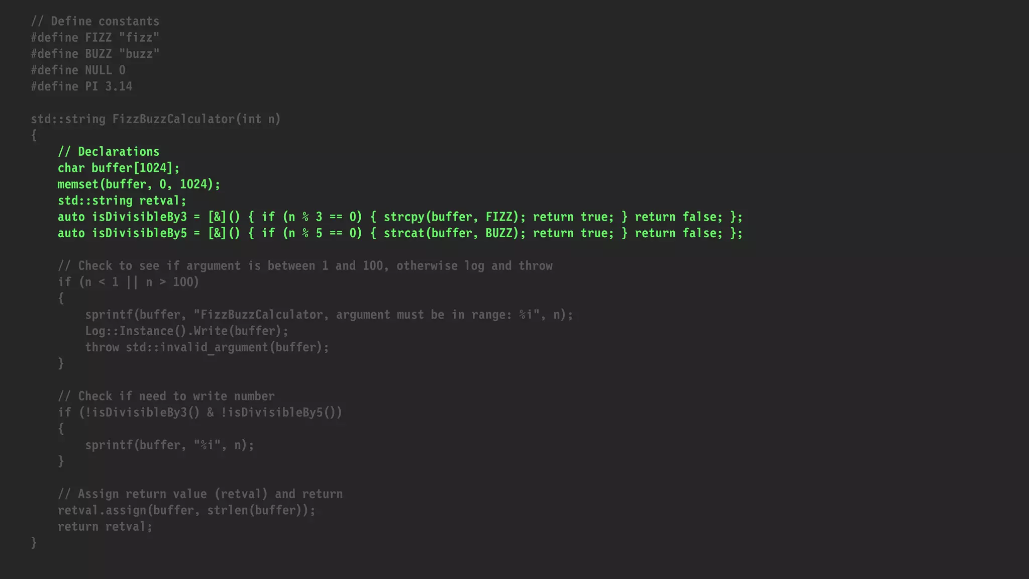 // Define constants
#define FIZZ "fizz"
#define BUZZ "buzz"
#define NULL 0
#define PI 3.14
std::string FizzBuzzCalculator(int n)
{
// Declarations
char buffer[1024];
memset(buffer, 0, 1024);
std::string retval;
auto isDivisibleBy3 = [&]() { if (n % 3 == 0) { strcpy(buffer, FIZZ); return true; } return false; };
auto isDivisibleBy5 = [&]() { if (n % 5 == 0) { strcat(buffer, BUZZ); return true; } return false; };
// Check to see if argument is between 1 and 100, otherwise log and throw
if (n < 1 || n > 100)
{
sprintf(buffer, "FizzBuzzCalculator, argument must be in range: %i", n);
Log::Instance().Write(buffer);
throw std::invalid_argument(buffer);
}
// Check if need to write number
if (!isDivisibleBy3() & !isDivisibleBy5())
{
sprintf(buffer, "%i", n);
}
// Assign return value (retval) and return
retval.assign(buffer, strlen(buffer));
return retval;
}
 