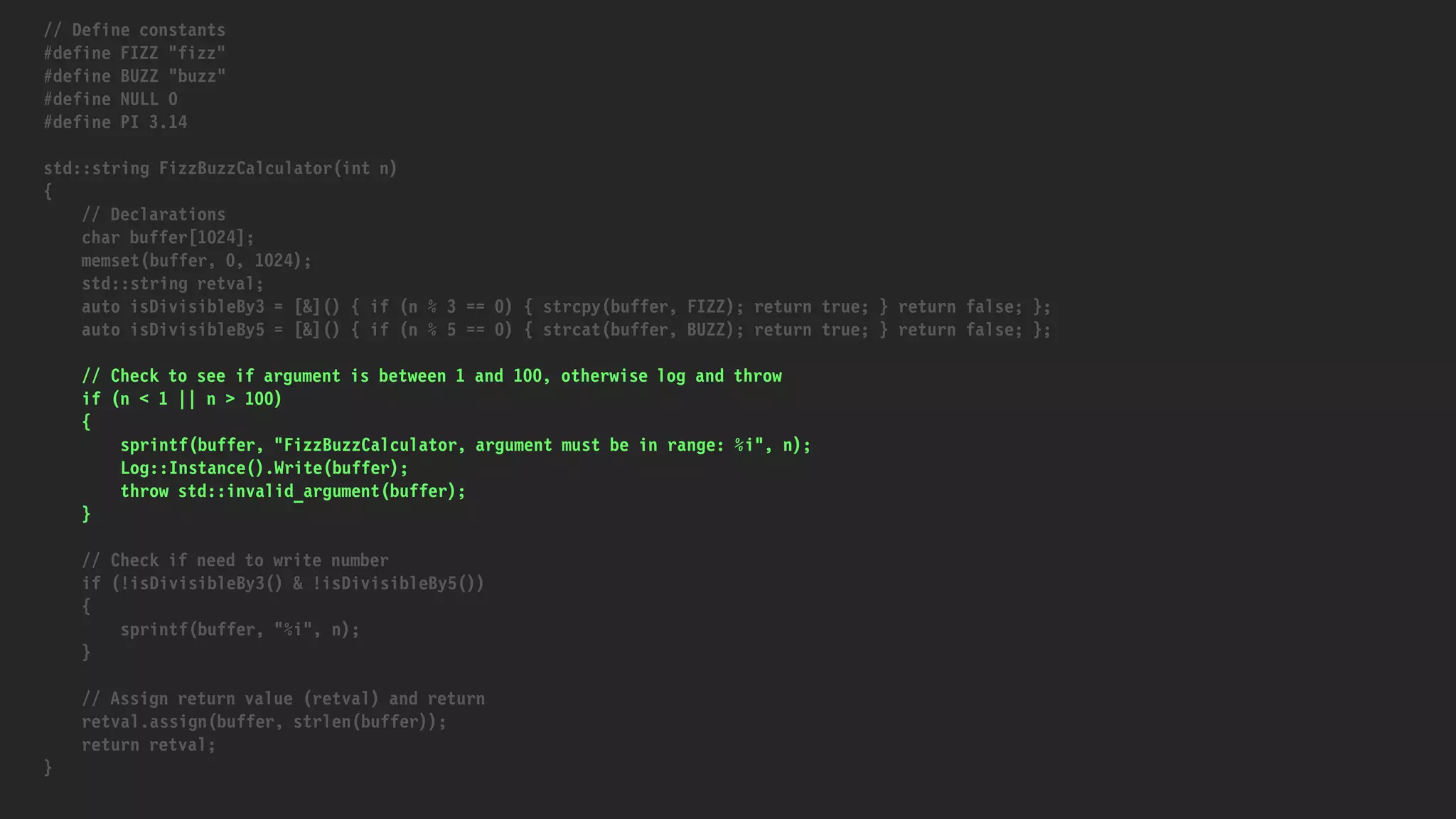 // Define constants
#define FIZZ "fizz"
#define BUZZ "buzz"
#define NULL 0
#define PI 3.14
std::string FizzBuzzCalculator(int n)
{
// Declarations
char buffer[1024];
memset(buffer, 0, 1024);
std::string retval;
auto isDivisibleBy3 = [&]() { if (n % 3 == 0) { strcpy(buffer, FIZZ); return true; } return false; };
auto isDivisibleBy5 = [&]() { if (n % 5 == 0) { strcat(buffer, BUZZ); return true; } return false; };
// Check to see if argument is between 1 and 100, otherwise log and throw
if (n < 1 || n > 100)
{
sprintf(buffer, "FizzBuzzCalculator, argument must be in range: %i", n);
Log::Instance().Write(buffer);
throw std::invalid_argument(buffer);
}
// Check if need to write number
if (!isDivisibleBy3() & !isDivisibleBy5())
{
sprintf(buffer, "%i", n);
}
// Assign return value (retval) and return
retval.assign(buffer, strlen(buffer));
return retval;
}
 