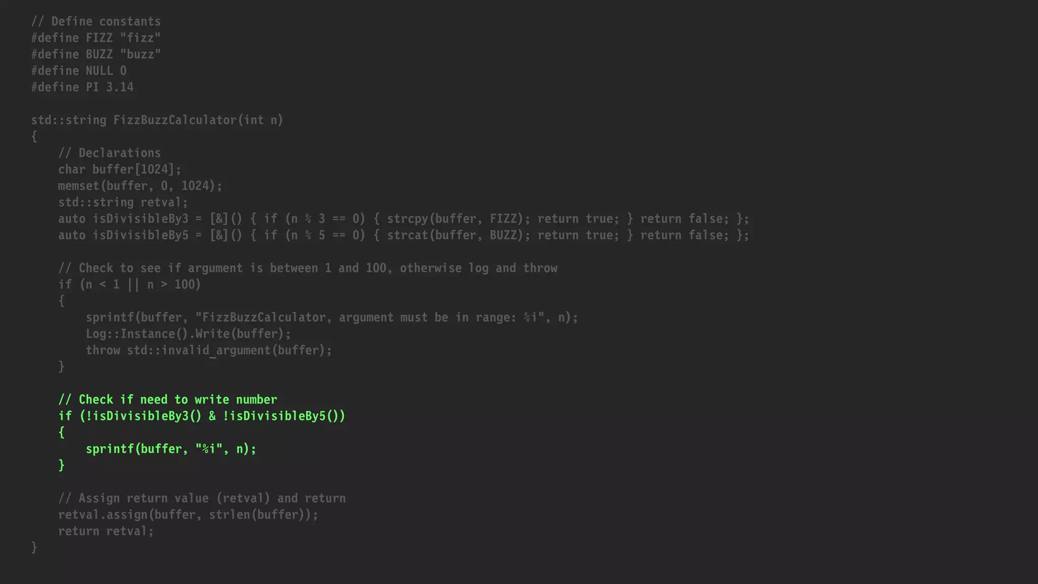 // Define constants
#define FIZZ "fizz"
#define BUZZ "buzz"
#define NULL 0
#define PI 3.14
std::string FizzBuzzCalculator(int n)
{
// Declarations
char buffer[1024];
memset(buffer, 0, 1024);
std::string retval;
auto isDivisibleBy3 = [&]() { if (n % 3 == 0) { strcpy(buffer, FIZZ); return true; } return false; };
auto isDivisibleBy5 = [&]() { if (n % 5 == 0) { strcat(buffer, BUZZ); return true; } return false; };
// Check to see if argument is between 1 and 100, otherwise log and throw
if (n < 1 || n > 100)
{
sprintf(buffer, "FizzBuzzCalculator, argument must be in range: %i", n);
Log::Instance().Write(buffer);
throw std::invalid_argument(buffer);
}
// Check if need to write number
if (!isDivisibleBy3() & !isDivisibleBy5())
{
sprintf(buffer, "%i", n);
}
// Assign return value (retval) and return
retval.assign(buffer, strlen(buffer));
return retval;
}
 