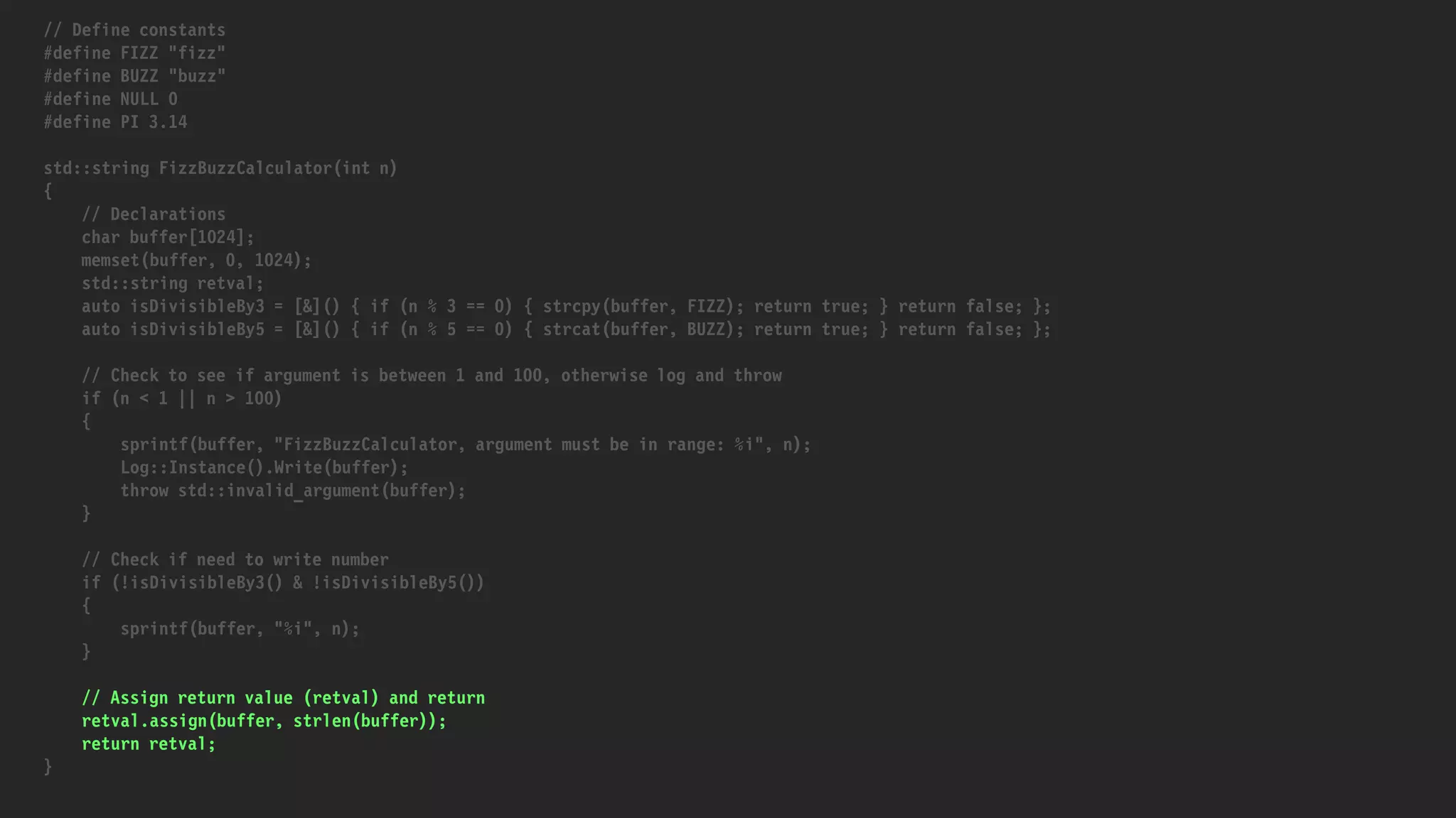 // Define constants
#define FIZZ "fizz"
#define BUZZ "buzz"
#define NULL 0
#define PI 3.14
std::string FizzBuzzCalculator(int n)
{
// Declarations
char buffer[1024];
memset(buffer, 0, 1024);
std::string retval;
auto isDivisibleBy3 = [&]() { if (n % 3 == 0) { strcpy(buffer, FIZZ); return true; } return false; };
auto isDivisibleBy5 = [&]() { if (n % 5 == 0) { strcat(buffer, BUZZ); return true; } return false; };
// Check to see if argument is between 1 and 100, otherwise log and throw
if (n < 1 || n > 100)
{
sprintf(buffer, "FizzBuzzCalculator, argument must be in range: %i", n);
Log::Instance().Write(buffer);
throw std::invalid_argument(buffer);
}
// Check if need to write number
if (!isDivisibleBy3() & !isDivisibleBy5())
{
sprintf(buffer, "%i", n);
}
// Assign return value (retval) and return
retval.assign(buffer, strlen(buffer));
return retval;
}
 