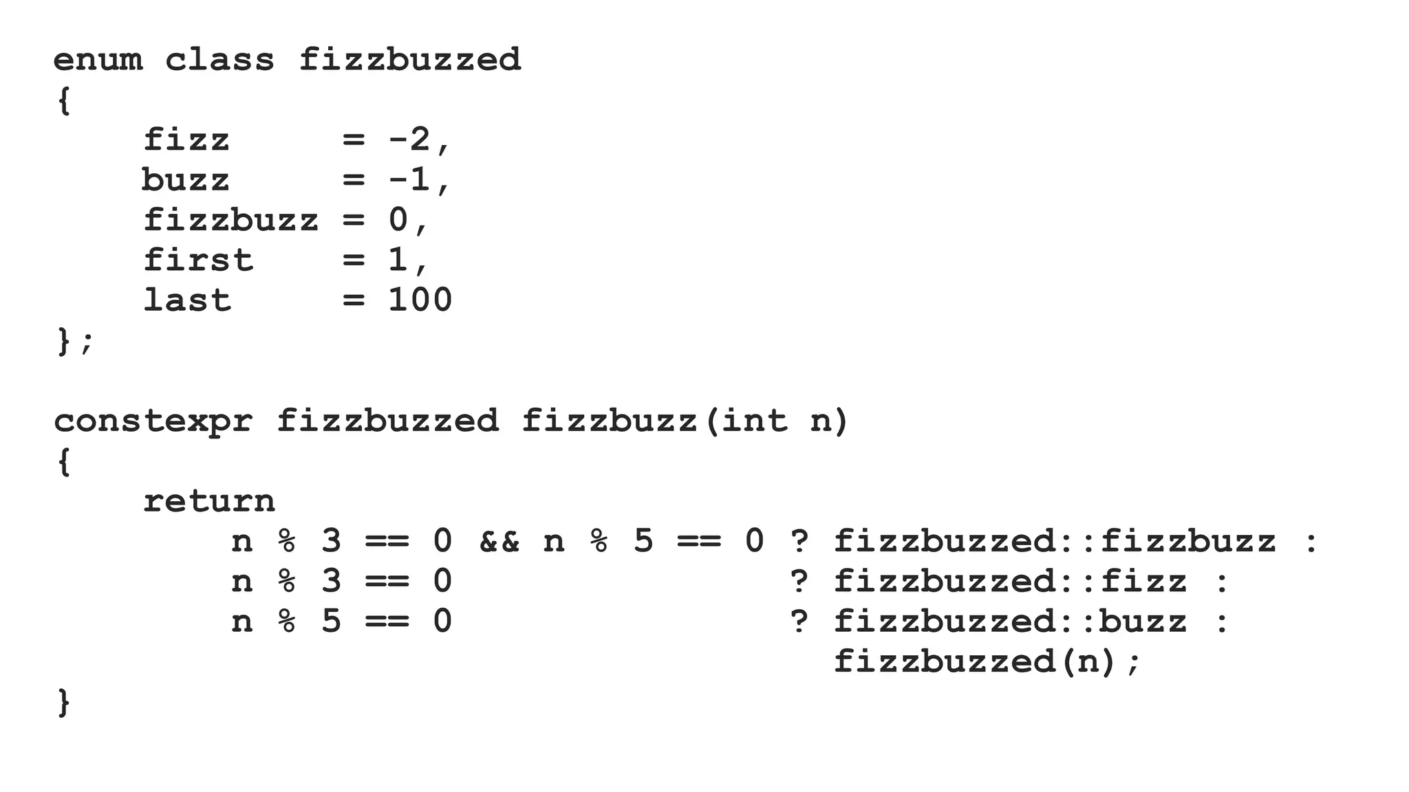 enum class fizzbuzzed
{
fizz = -2,
buzz = -1,
fizzbuzz = 0,
first = 1,
last = 100
};
constexpr fizzbuzzed fizzbuzz(int n)
{
return
n % 3 == 0 && n % 5 == 0 ? fizzbuzzed::fizzbuzz :
n % 3 == 0 ? fizzbuzzed::fizz :
n % 5 == 0 ? fizzbuzzed::buzz :
fizzbuzzed(n);
}
 