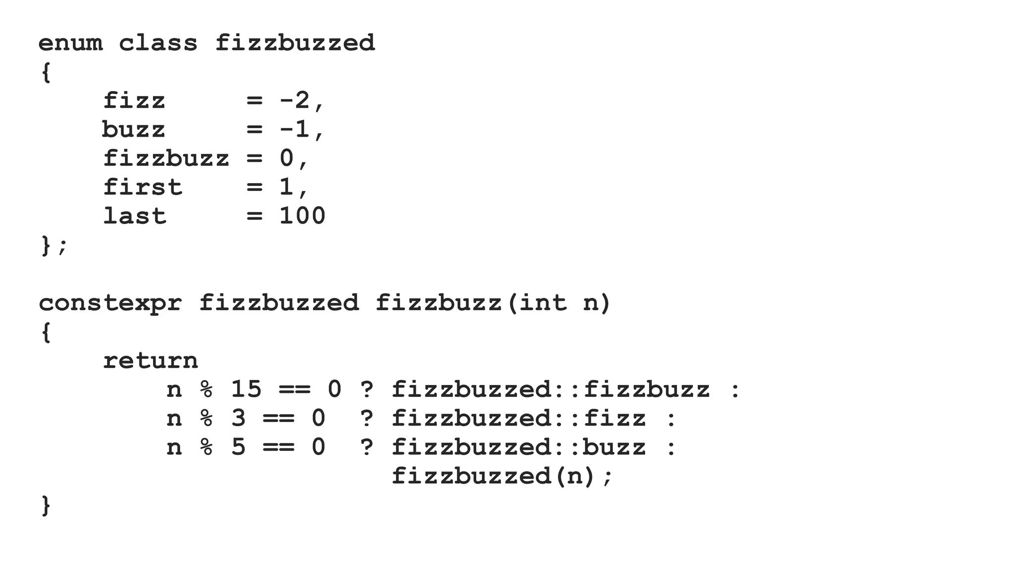 enum class fizzbuzzed
{
fizz = -2,
buzz = -1,
fizzbuzz = 0,
first = 1,
last = 100
};
constexpr fizzbuzzed fizzbuzz(int n)
{
return
n % 15 == 0 ? fizzbuzzed::fizzbuzz :
n % 3 == 0 ? fizzbuzzed::fizz :
n % 5 == 0 ? fizzbuzzed::buzz :
fizzbuzzed(n);
}
 
