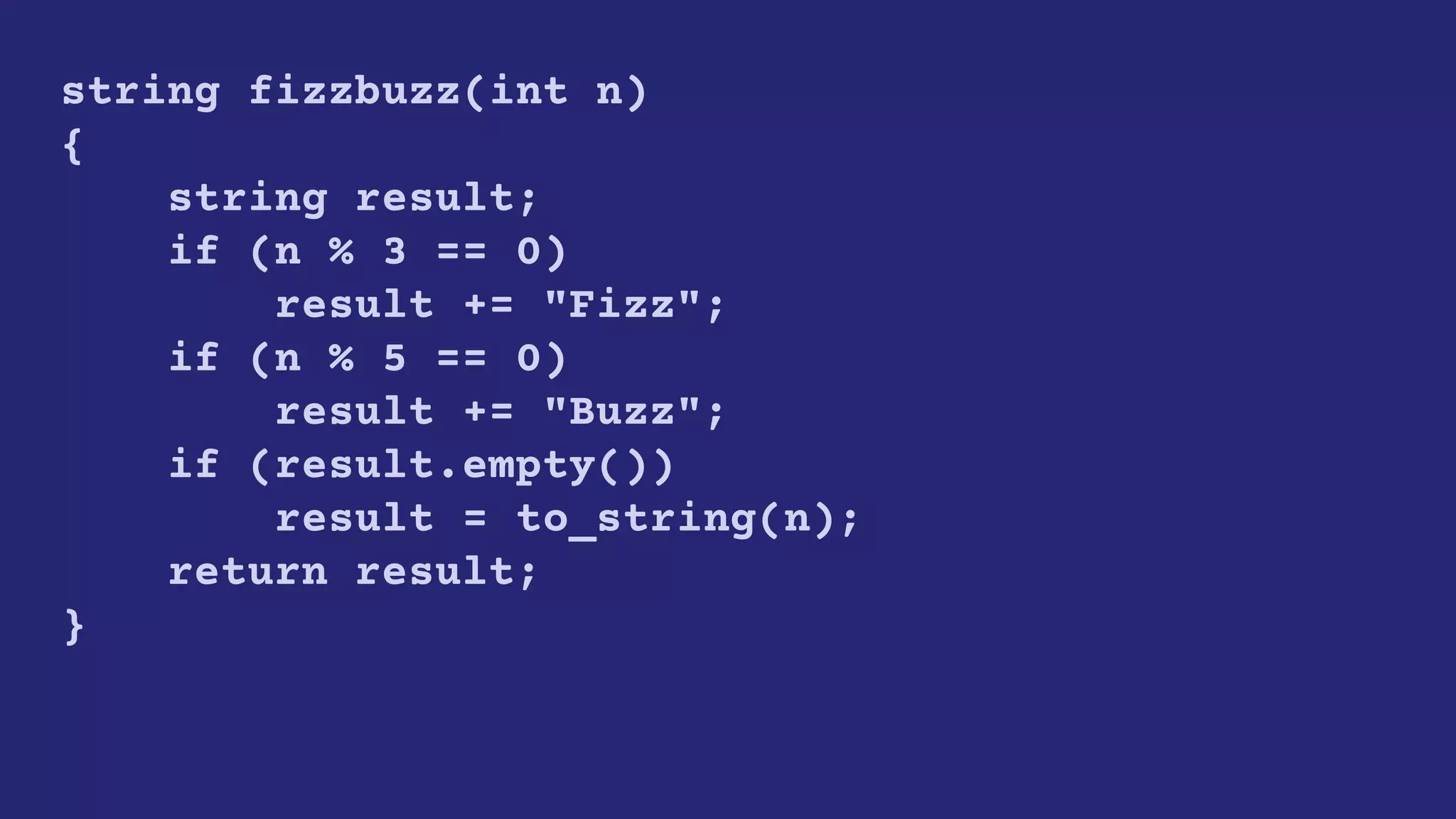 string fizzbuzz(int n)
{
string result;
if (n % 3 == 0)
result += "Fizz";
if (n % 5 == 0)
result += "Buzz";
if (result.empty())
result = to_string(n);
return result;
}
 