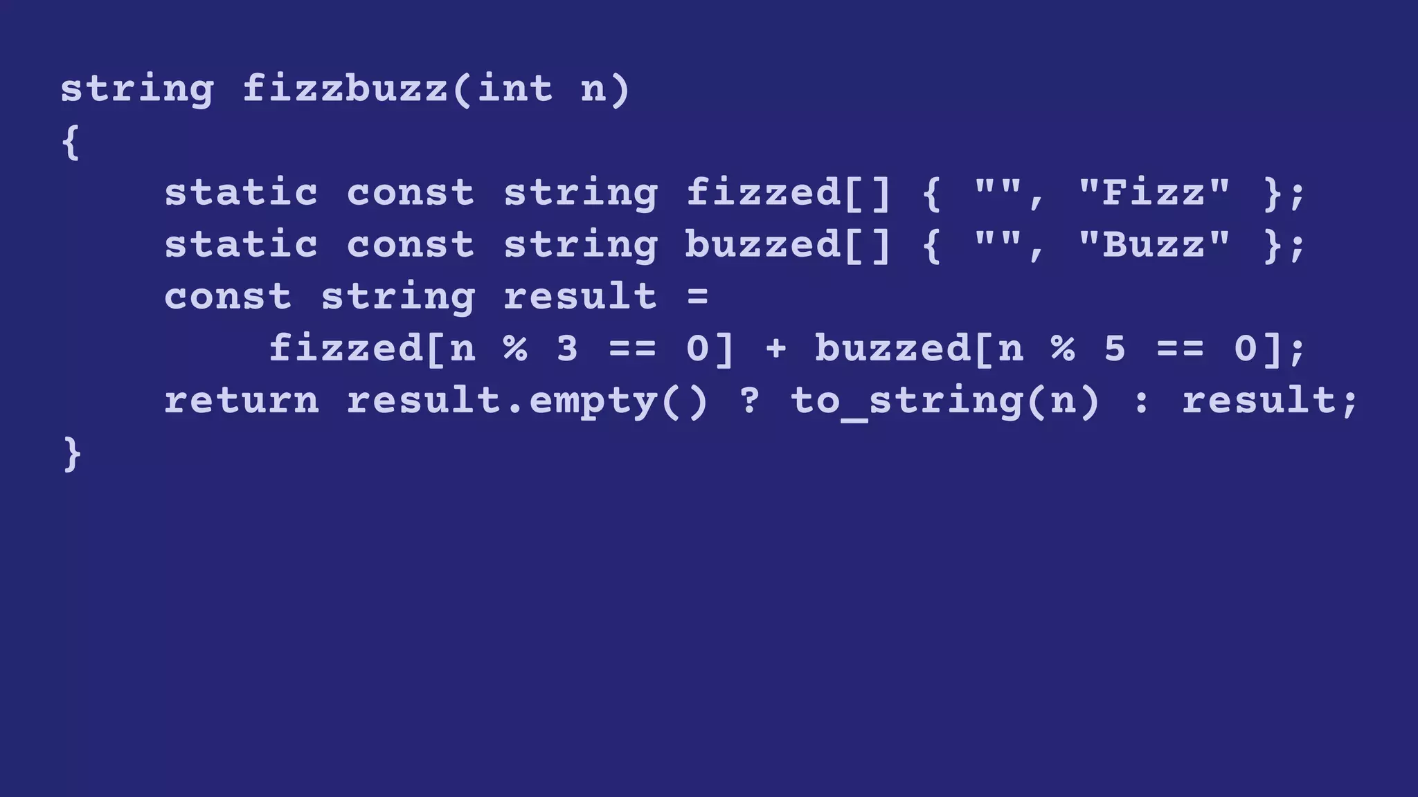 string fizzbuzz(int n)
{
static const string fizzed[] { "", "Fizz" };
static const string buzzed[] { "", "Buzz" };
const string result =
fizzed[n % 3 == 0] + buzzed[n % 5 == 0];
return result.empty() ? to_string(n) : result;
}
 