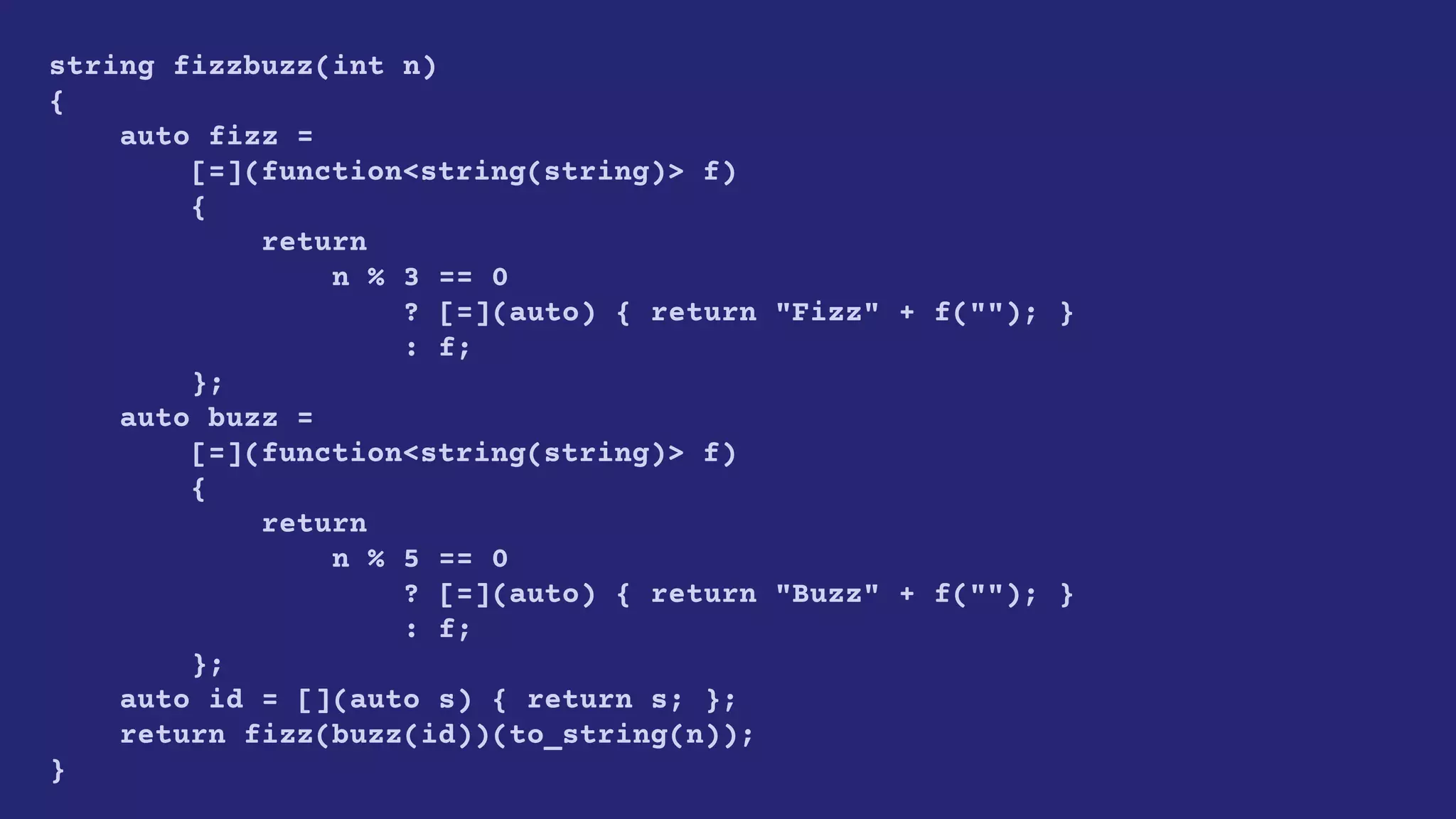 string fizzbuzz(int n)
{
auto fizz =
[=](function<string(string)> f)
{
return
n % 3 == 0
? [=](auto) { return "Fizz" + f(""); }
: f;
};
auto buzz =
[=](function<string(string)> f)
{
return
n % 5 == 0
? [=](auto) { return "Buzz" + f(""); }
: f;
};
auto id = [](auto s) { return s; };
return fizz(buzz(id))(to_string(n));
}
 