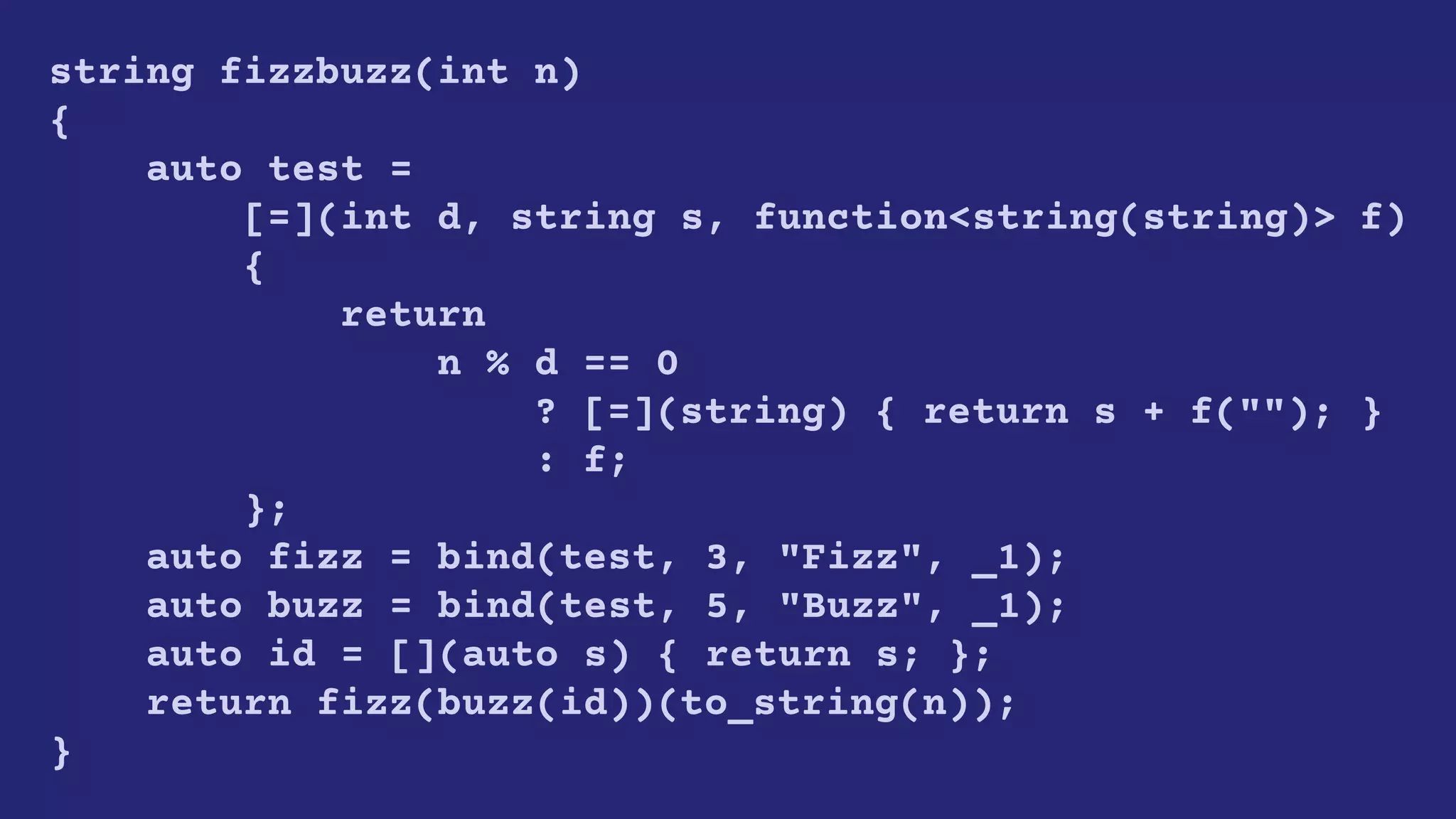 string fizzbuzz(int n)
{
auto test =
[=](int d, string s, function<string(string)> f)
{
return
n % d == 0
? [=](string) { return s + f(""); }
: f;
};
auto fizz = bind(test, 3, "Fizz", _1);
auto buzz = bind(test, 5, "Buzz", _1);
auto id = [](auto s) { return s; };
return fizz(buzz(id))(to_string(n));
}
 