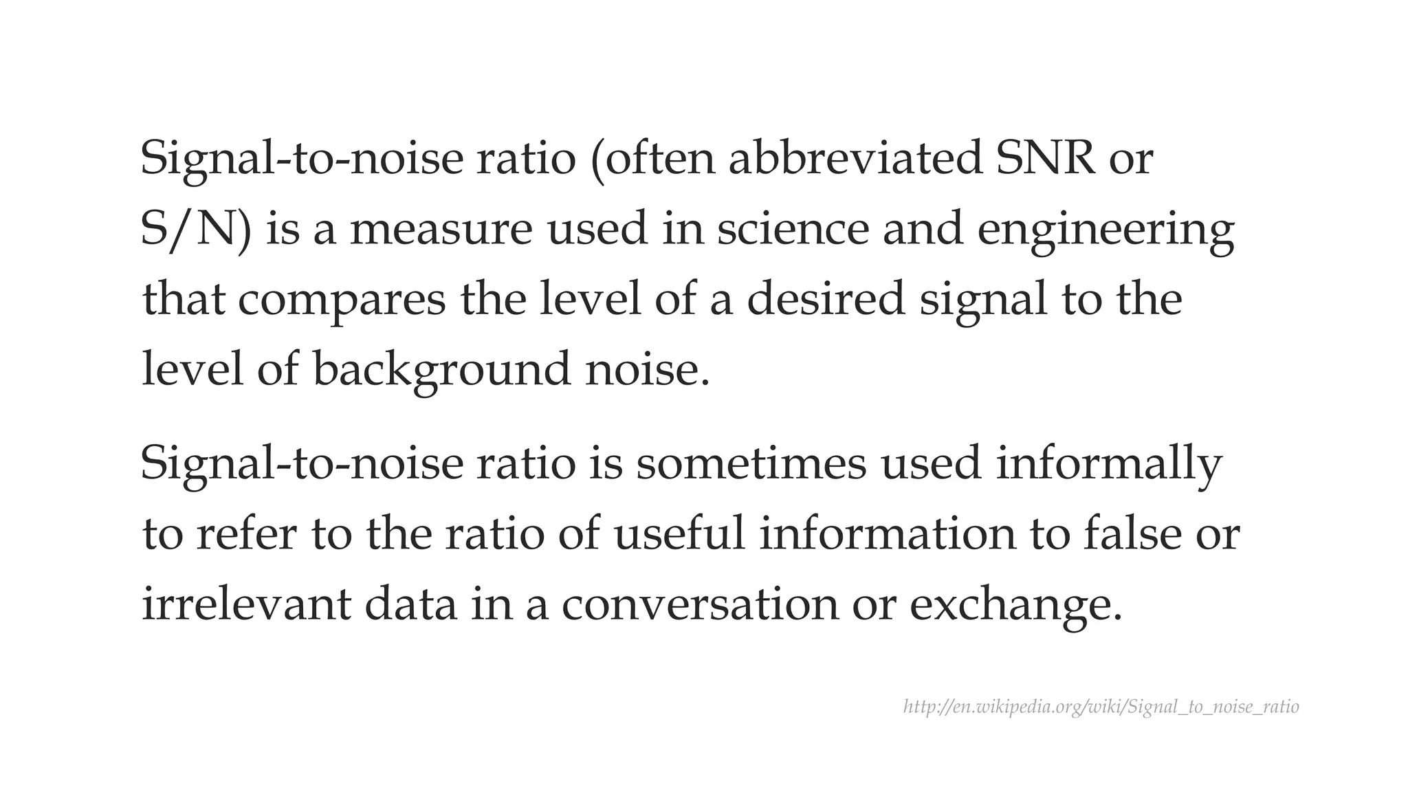 Signal-to-noise ratio (often abbreviated SNR or
S/N) is a measure used in science and engineering
that compares the level of a desired signal to the
level of background noise.
Signal-to-noise ratio is sometimes used informally
to refer to the ratio of useful information to false or
irrelevant data in a conversation or exchange.
http://en.wikipedia.org/wiki/Signal_to_noise_ratio
 