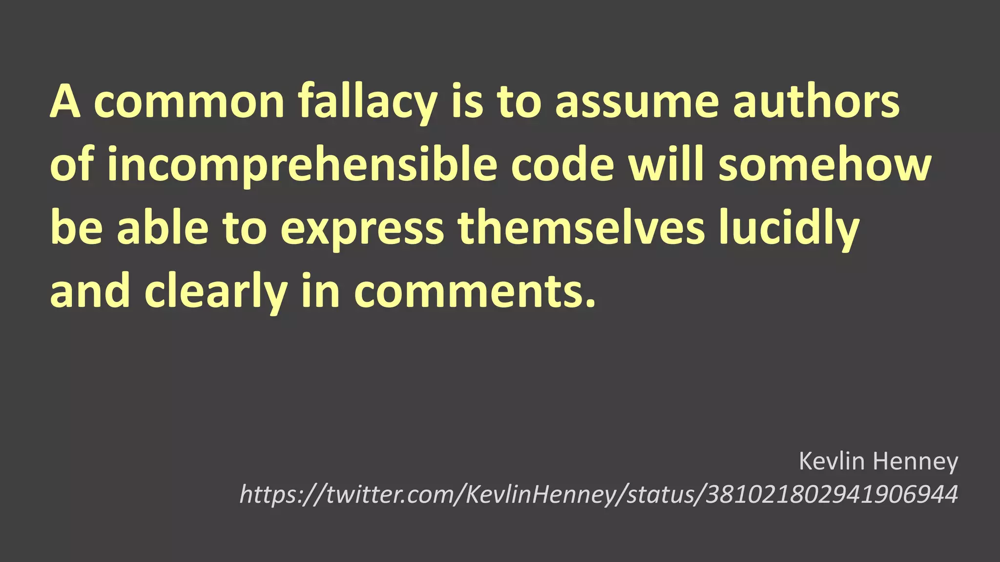 A common fallacy is to assume authors
of incomprehensible code will somehow
be able to express themselves lucidly
and clearly in comments.
Kevlin Henney
https://twitter.com/KevlinHenney/status/381021802941906944
 