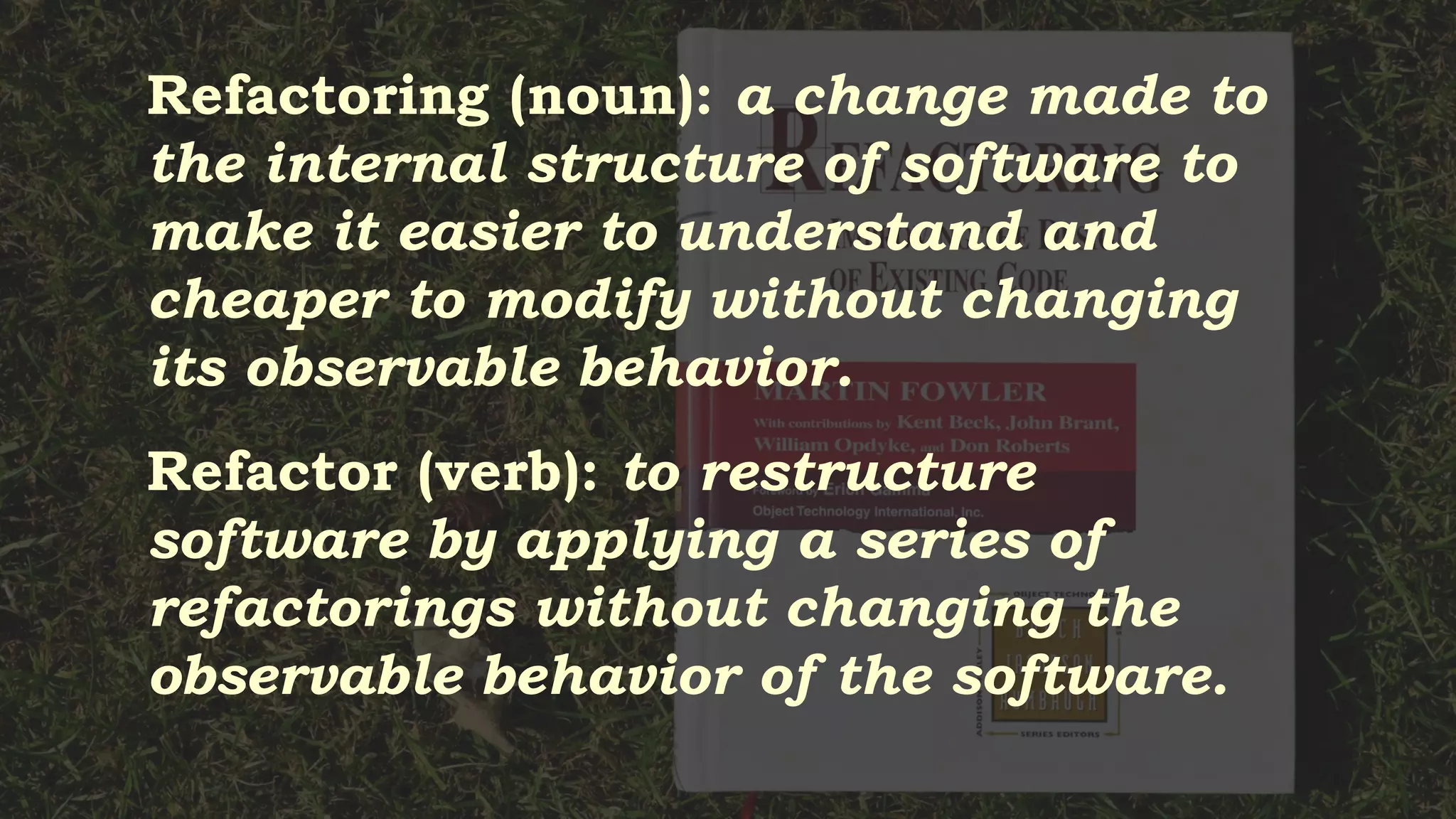 Refactoring (noun): a change made to
the internal structure of software to
make it easier to understand and
cheaper to modify without changing
its observable behavior.
Refactor (verb): to restructure
software by applying a series of
refactorings without changing the
observable behavior of the software.
 