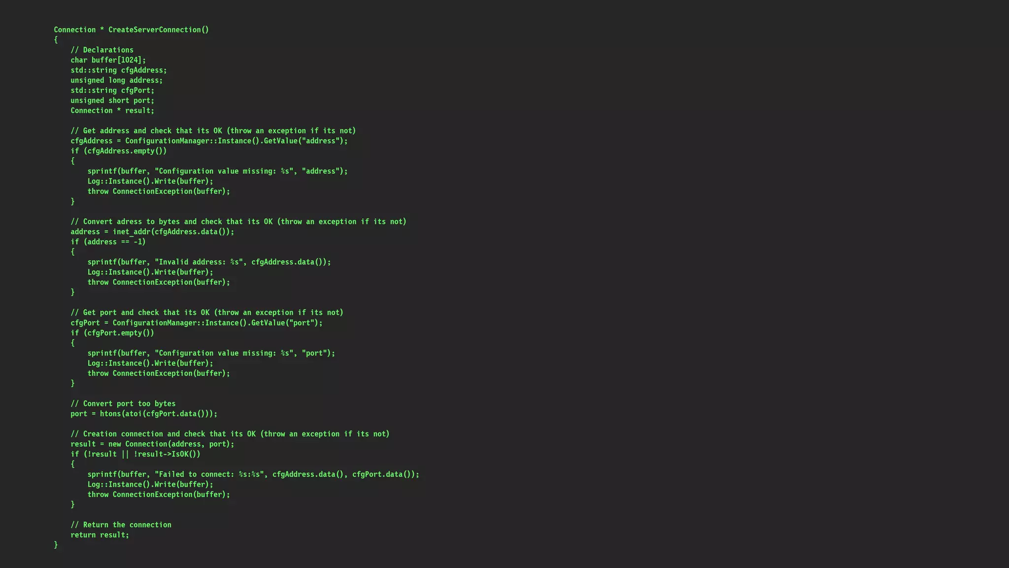 Connection * CreateServerConnection()
{
// Declarations
char buffer[1024];
std::string cfgAddress;
unsigned long address;
std::string cfgPort;
unsigned short port;
Connection * result;
// Get address and check that its OK (throw an exception if its not)
cfgAddress = ConfigurationManager::Instance().GetValue("address");
if (cfgAddress.empty())
{
sprintf(buffer, "Configuration value missing: %s", "address");
Log::Instance().Write(buffer);
throw ConnectionException(buffer);
}
// Convert adress to bytes and check that its OK (throw an exception if its not)
address = inet_addr(cfgAddress.data());
if (address == -1)
{
sprintf(buffer, "Invalid address: %s", cfgAddress.data());
Log::Instance().Write(buffer);
throw ConnectionException(buffer);
}
// Get port and check that its OK (throw an exception if its not)
cfgPort = ConfigurationManager::Instance().GetValue("port");
if (cfgPort.empty())
{
sprintf(buffer, "Configuration value missing: %s", "port");
Log::Instance().Write(buffer);
throw ConnectionException(buffer);
}
// Convert port too bytes
port = htons(atoi(cfgPort.data()));
// Creation connection and check that its OK (throw an exception if its not)
result = new Connection(address, port);
if (!result || !result->IsOK())
{
sprintf(buffer, "Failed to connect: %s:%s", cfgAddress.data(), cfgPort.data());
Log::Instance().Write(buffer);
throw ConnectionException(buffer);
}
// Return the connection
return result;
}
 
