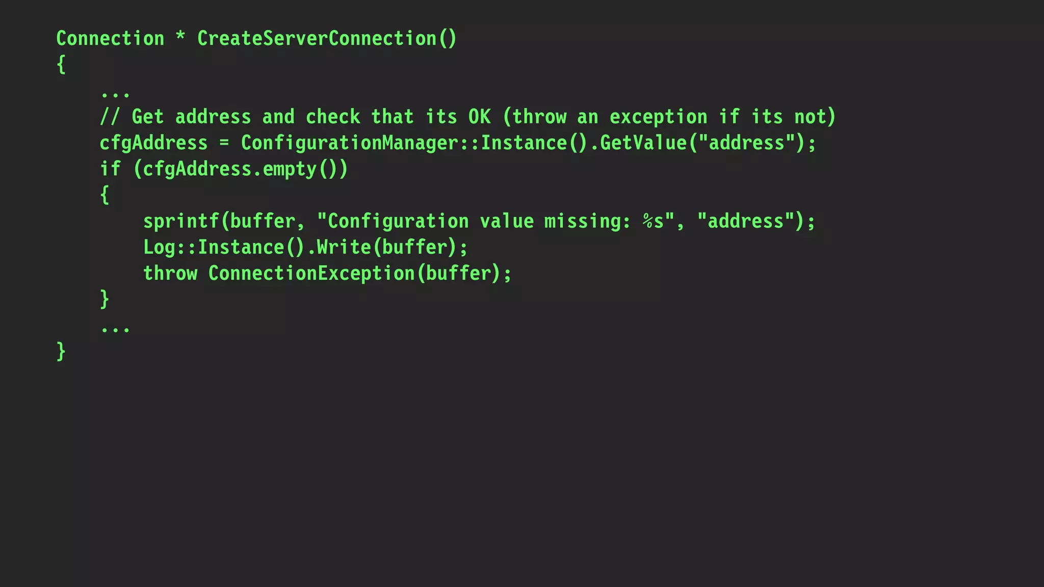 Connection * CreateServerConnection()
{
...
// Get address and check that its OK (throw an exception if its not)
cfgAddress = ConfigurationManager::Instance().GetValue("address");
if (cfgAddress.empty())
{
sprintf(buffer, "Configuration value missing: %s", "address");
Log::Instance().Write(buffer);
throw ConnectionException(buffer);
}
...
}
 